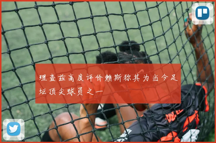 理查兹高度评价赖斯称其为当今足坛顶尖球员之一