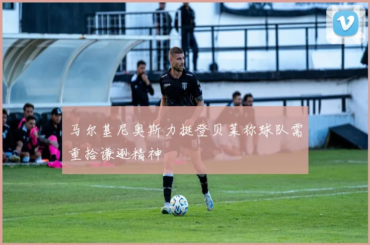 马尔基尼奥斯力挺登贝莱称球队需重拾谦逊精神