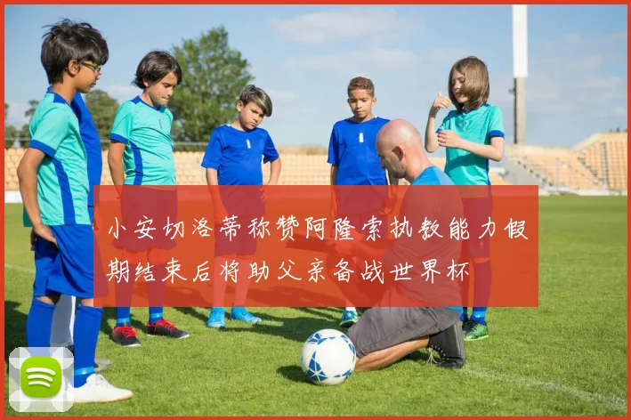 小安切洛蒂称赞阿隆索执教能力假期结束后将助父亲备战世界杯