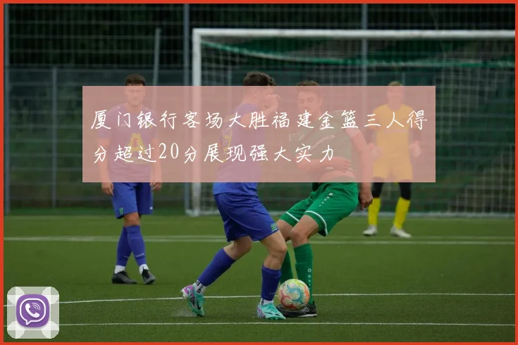 厦门银行客场大胜福建金篮三人得分超过20分展现强大实力