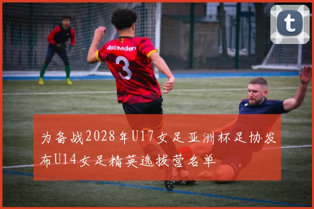 为备战2028年U17女足亚洲杯足协发布U14女足精英选拔营名单
