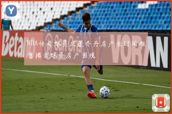 NBA传奇球员皮蓬乔丹房产长时间难售揭示球员房产困境