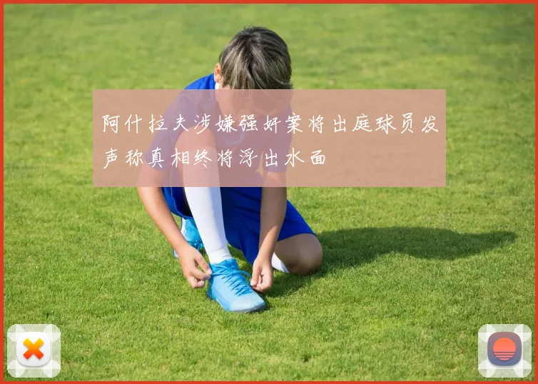 阿什拉夫涉嫌强奸案将出庭球员发声称真相终将浮出水面