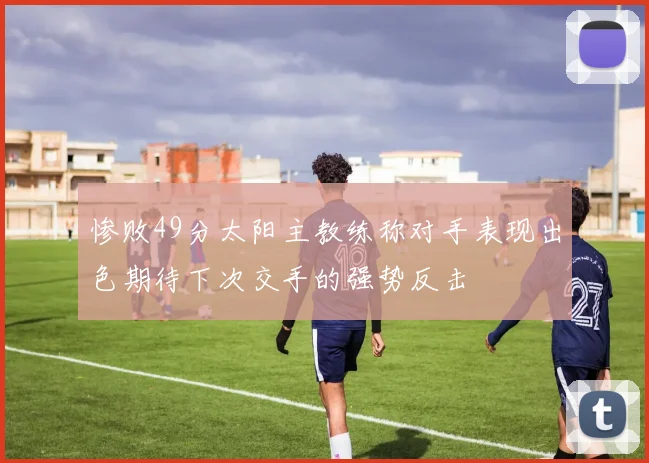 惨败49分太阳主教练称对手表现出色期待下次交手的强势反击