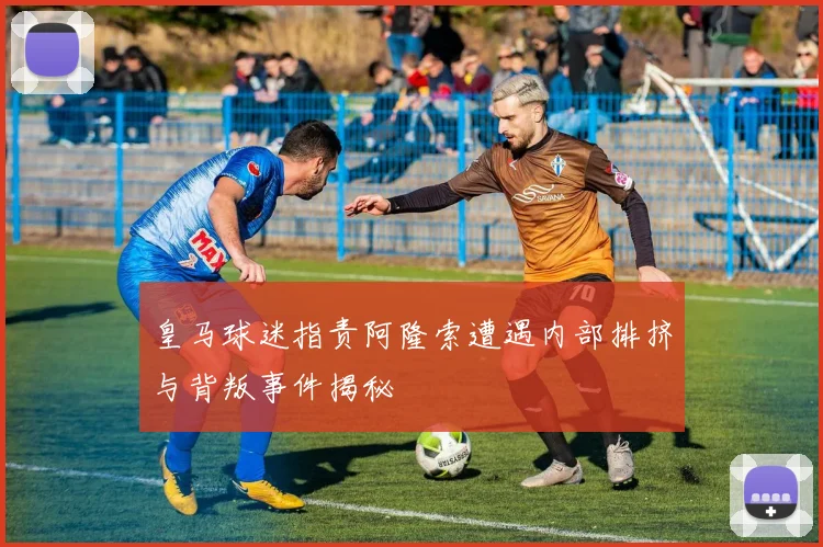 皇马球迷指责阿隆索遭遇内部排挤与背叛事件揭秘