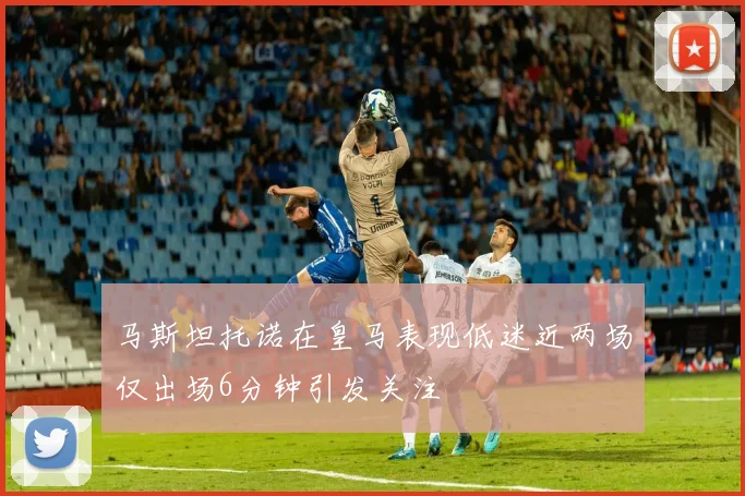 马斯坦托诺在皇马表现低迷近两场仅出场6分钟引发关注