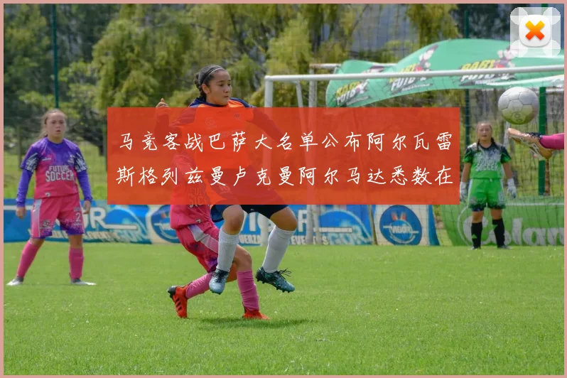 马竞客战巴萨大名单公布阿尔瓦雷斯格列兹曼卢克曼阿尔马达悉数在列