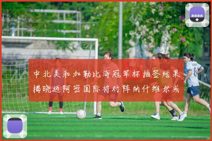 中北美和加勒比海冠军杯抽签结果揭晓迈阿密国际将对阵纳什维尔或渥太华胜者