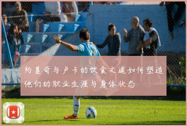 约基奇与卢卡的饮食之道如何塑造他们的职业生涯与身体状态