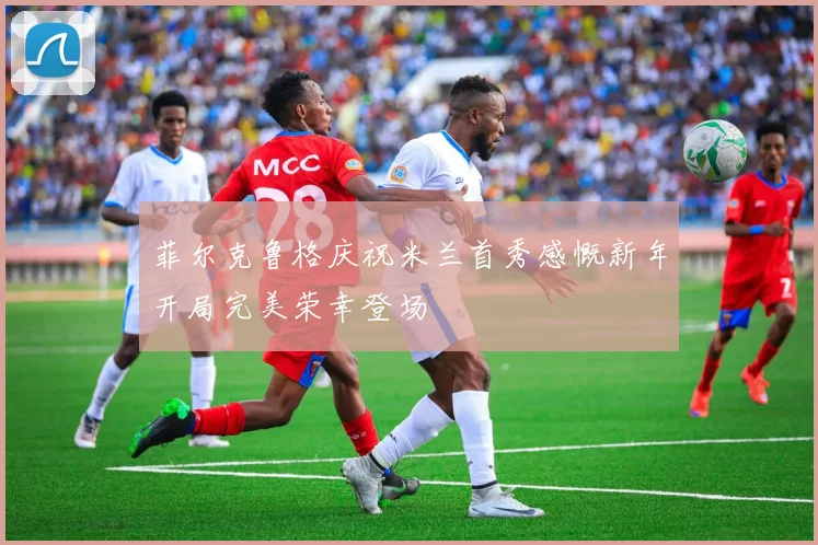 菲尔克鲁格庆祝米兰首秀感慨新年开局完美荣幸登场
