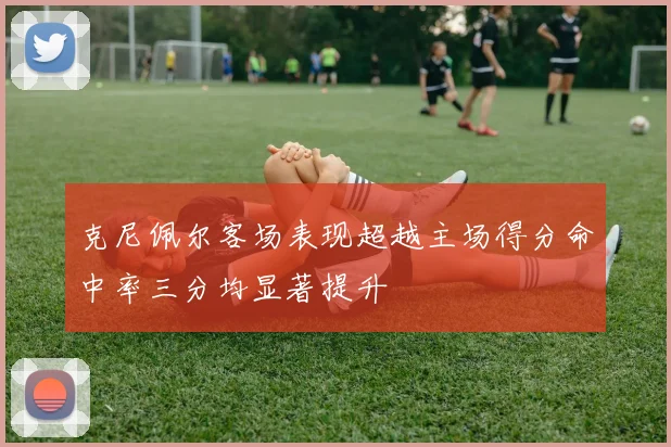 克尼佩尔客场表现超越主场得分命中率三分均显著提升