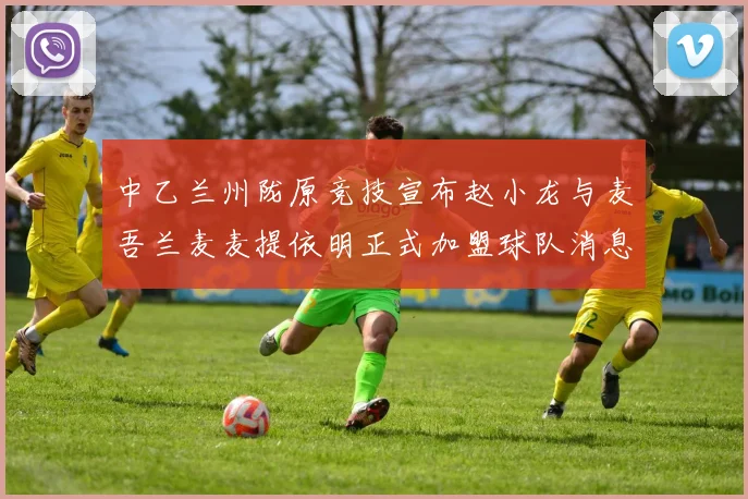 中乙兰州陇原竞技宣布赵小龙与麦吾兰麦麦提依明正式加盟球队消息
