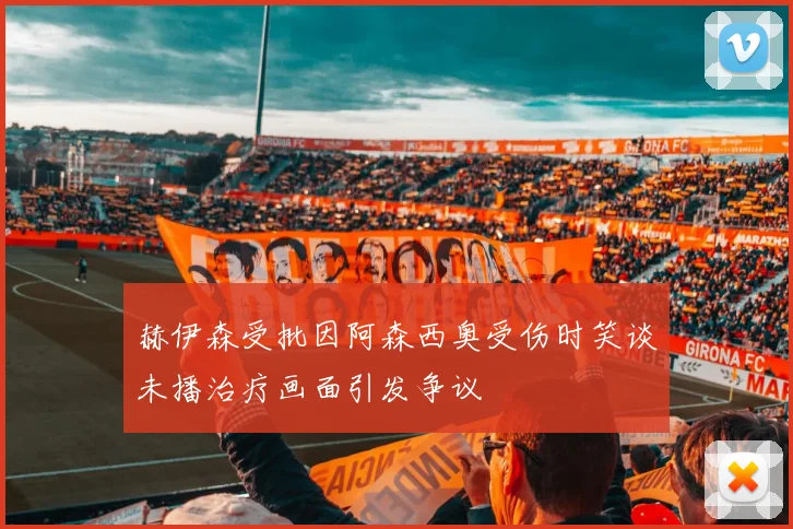赫伊森受批因阿森西奥受伤时笑谈未播治疗画面引发争议