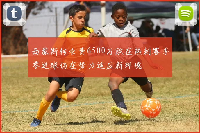 西蒙斯转会费6500万欧在热刺赛季零进球仍在努力适应新环境