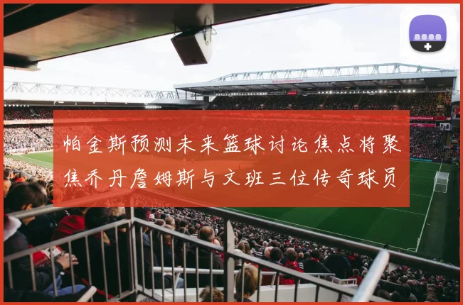 帕金斯预测未来篮球讨论焦点将聚焦乔丹詹姆斯与文班三位传奇球员