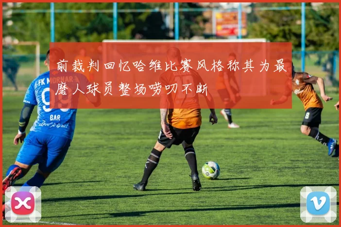 前裁判回忆哈维比赛风格称其为最磨人球员整场唠叨不断