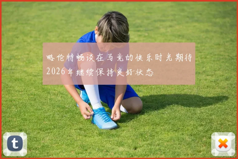 略伦特畅谈在马竞的快乐时光期待2026年继续保持良好状态