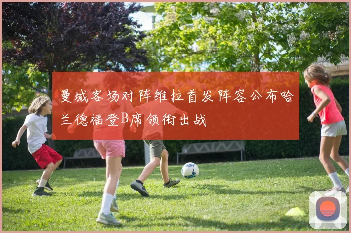曼城客场对阵维拉首发阵容公布哈兰德福登B席领衔出战