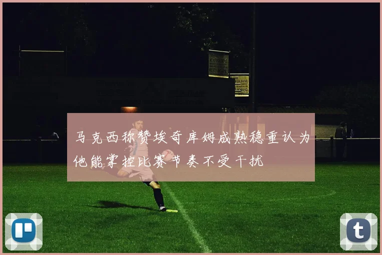 马克西称赞埃奇库姆成熟稳重认为他能掌控比赛节奏不受干扰