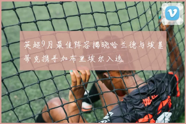 英超9月最佳阵容揭晓哈兰德与埃基蒂克携手加布里埃尔入选