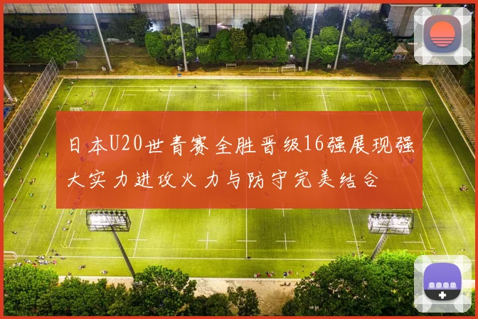 日本U20世青赛全胜晋级16强展现强大实力进攻火力与防守完美结合