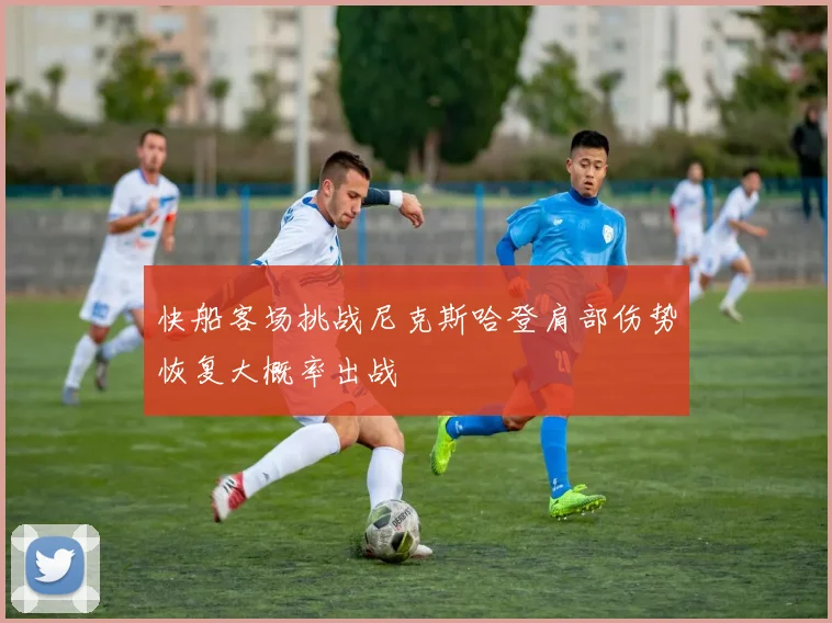 快船客场挑战尼克斯哈登肩部伤势恢复大概率出战