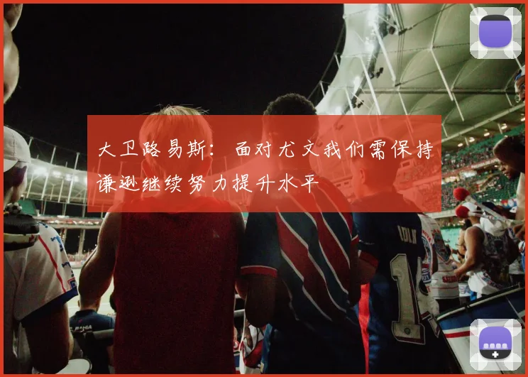 大卫路易斯：面对尤文我们需保持谦逊继续努力提升水平