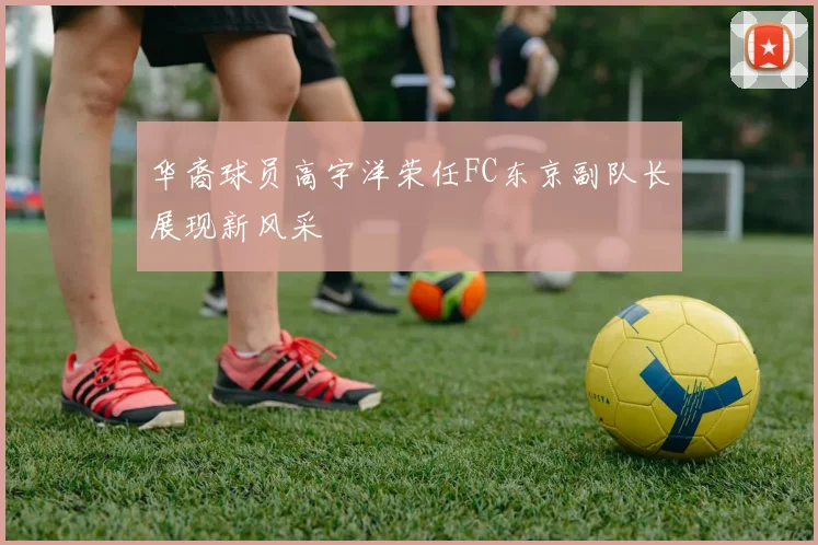 华裔球员高宇洋荣任FC东京副队长展现新风采