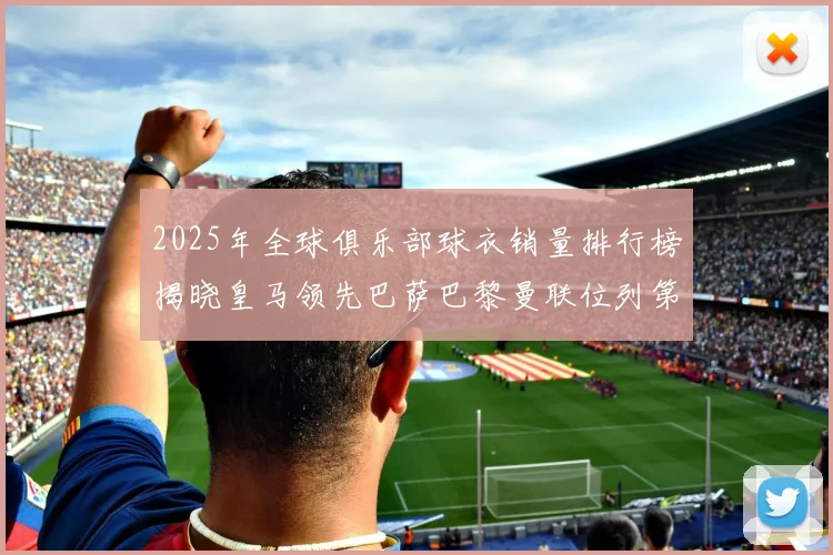 2025年全球俱乐部球衣销量排行榜揭晓皇马领先巴萨巴黎曼联位列第七