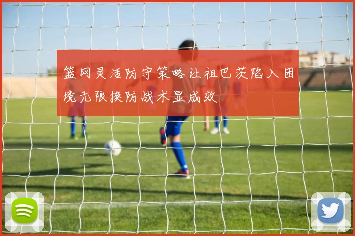 篮网灵活防守策略让祖巴茨陷入困境无限换防战术显成效