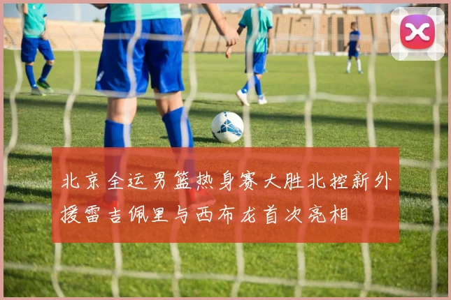 北京全运男篮热身赛大胜北控新外援雷吉佩里与西布龙首次亮相