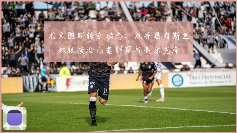 尤文图斯转会动态：放弃恩内斯里，积极接洽小基耶萨与齐尔克泽