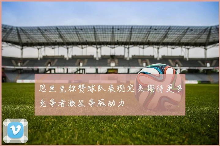 恩里克称赞球队表现完美期待更多竞争者激发争冠动力