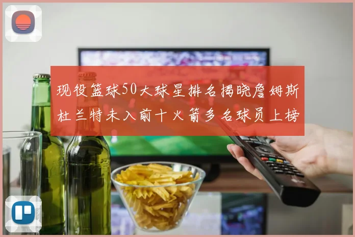 现役篮球50大球星排名揭晓詹姆斯杜兰特未入前十火箭多名球员上榜前五竞争激烈