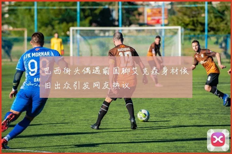 巴西街头偶遇前国脚艾克森身材依旧出众引发网友热议