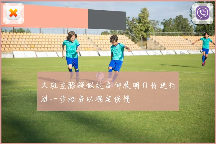 文班左膝疑似过度伸展明日将进行进一步检查以确定伤情