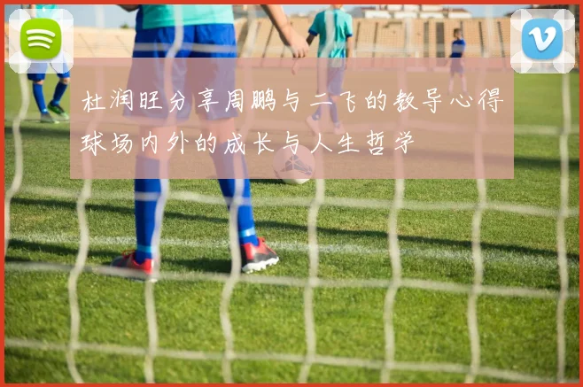 杜润旺分享周鹏与二飞的教导心得球场内外的成长与人生哲学