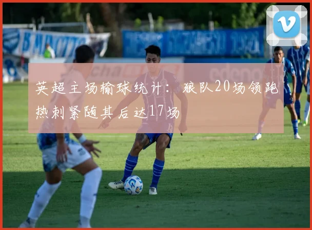 英超主场输球统计：狼队20场领跑热刺紧随其后达17场