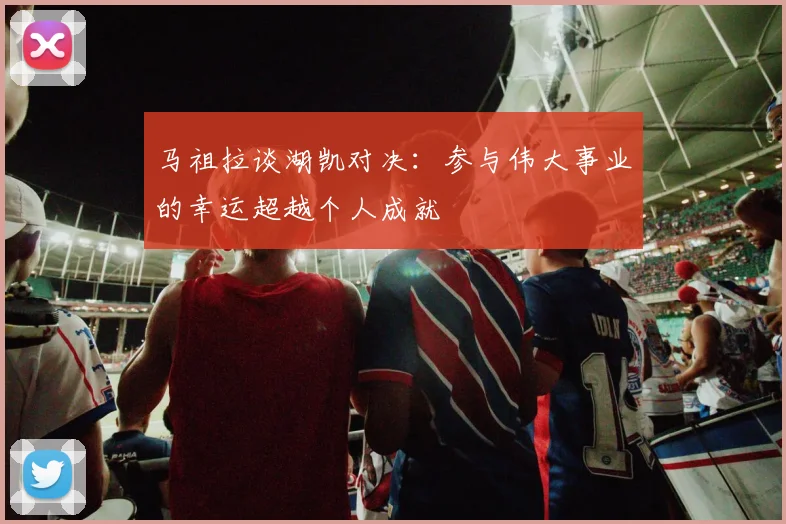 马祖拉谈湖凯对决：参与伟大事业的幸运超越个人成就