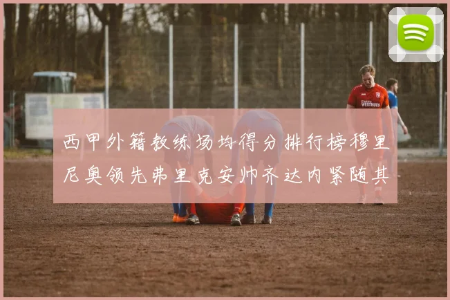西甲外籍教练场均得分排行榜穆里尼奥领先弗里克安帅齐达内紧随其后