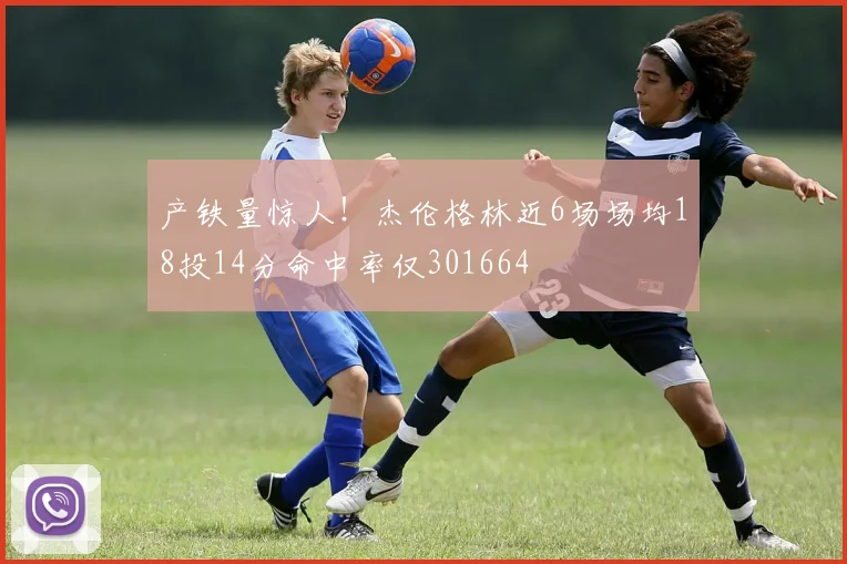 产铁量惊人！杰伦格林近6场场均18投14分命中率仅301664