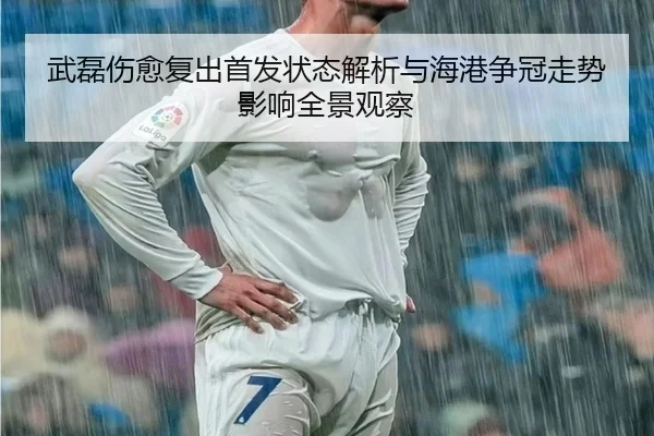 武磊伤愈复出首发状态解析与海港争冠走势影响全景观察 - MK